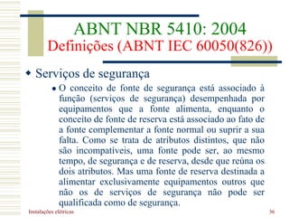 Instalações elétricas 36
 Serviços de segurança
 O conceito de fonte de segurança está associado à
função (serviços de segurança) desempenhada por
equipamentos que a fonte alimenta, enquanto o
conceito de fonte de reserva está associado ao fato de
a fonte complementar a fonte normal ou suprir a sua
falta. Como se trata de atributos distintos, que não
são incompatíveis, uma fonte pode ser, ao mesmo
tempo, de segurança e de reserva, desde que reúna os
dois atributos. Mas uma fonte de reserva destinada a
alimentar exclusivamente equipamentos outros que
não os de serviços de segurança não pode ser
qualificada como de segurança.
ABNT NBR 5410: 2004
Definições (ABNT IEC 60050(826))
 