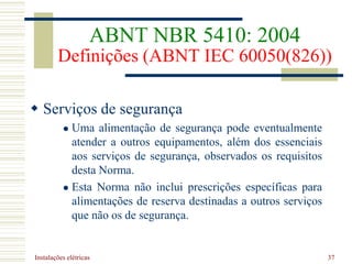 Instalações elétricas 37
 Serviços de segurança
 Uma alimentação de segurança pode eventualmente
atender a outros equipamentos, além dos essenciais
aos serviços de segurança, observados os requisitos
desta Norma.
 Esta Norma não inclui prescrições específicas para
alimentações de reserva destinadas a outros serviços
que não os de segurança.
ABNT NBR 5410: 2004
Definições (ABNT IEC 60050(826))
 