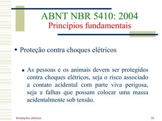 Instalações elétricas 38
 Proteção contra choques elétricos
 As pessoas e os animais devem ser protegidos
contra choques elétricos, seja o risco associado
a contato acidental com parte viva perigosa,
seja a falhas que possam colocar uma massa
acidentalmente sob tensão.
ABNT NBR 5410: 2004
Princípios fundamentais
 
