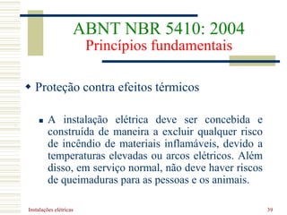 Instalações elétricas 39
 Proteção contra efeitos térmicos
 A instalação elétrica deve ser concebida e
construída de maneira a excluir qualquer risco
de incêndio de materiais inflamáveis, devido a
temperaturas elevadas ou arcos elétricos. Além
disso, em serviço normal, não deve haver riscos
de queimaduras para as pessoas e os animais.
ABNT NBR 5410: 2004
Princípios fundamentais
 