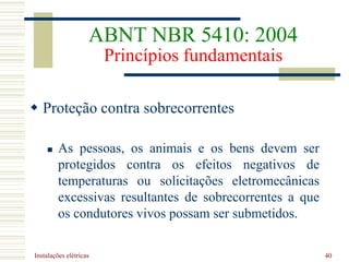 Instalações elétricas 40
 Proteção contra sobrecorrentes
 As pessoas, os animais e os bens devem ser
protegidos contra os efeitos negativos de
temperaturas ou solicitações eletromecânicas
excessivas resultantes de sobrecorrentes a que
os condutores vivos possam ser submetidos.
ABNT NBR 5410: 2004
Princípios fundamentais
 