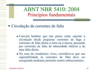 Instalações elétricas 42
 Circulação de correntes de falta
 Convém lembrar que tais partes estão sujeitas à
circulação desde pequenas correntes de fuga a
correntes de falta direta à terra ou à massa, passando
por correntes de falta de intensidade inferior à de
uma falta direta.
 No caso de condutores vivos, considera-se que sua
suportabilidade às correntes de falta deve ser
assegurada mediante proteção contra sobrecorrentes.
ABNT NBR 5410: 2004
Princípios fundamentais
 