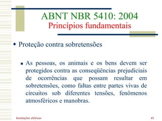 Instalações elétricas 43
 Proteção contra sobretensões
 As pessoas, os animais e os bens devem ser
protegidos contra as conseqüências prejudiciais
de ocorrências que possam resultar em
sobretensões, como faltas entre partes vivas de
circuitos sob diferentes tensões, fenômenos
atmosféricos e manobras.
ABNT NBR 5410: 2004
Princípios fundamentais
 