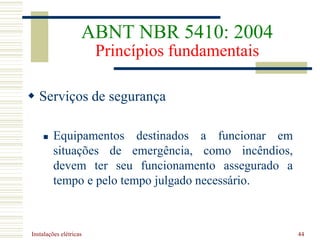 Instalações elétricas 44
 Serviços de segurança
 Equipamentos destinados a funcionar em
situações de emergência, como incêndios,
devem ter seu funcionamento assegurado a
tempo e pelo tempo julgado necessário.
ABNT NBR 5410: 2004
Princípios fundamentais
 