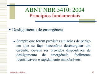 Instalações elétricas 45
 Desligamento de emergência
 Sempre que forem previstas situações de perigo
em que se faça necessário desenergizar um
circuito, devem ser providos dispositivos de
desligamento de emergência, facilmente
identificáveis e rapidamente manobráveis.
ABNT NBR 5410: 2004
Princípios fundamentais
 