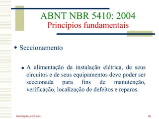Instalações elétricas 46
 Seccionamento
 A alimentação da instalação elétrica, de seus
circuitos e de seus equipamentos deve poder ser
seccionada para fins de manutenção,
verificação, localização de defeitos e reparos.
ABNT NBR 5410: 2004
Princípios fundamentais
 