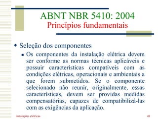 Instalações elétricas 49
 Seleção dos componentes
 Os componentes da instalação elétrica devem
ser conforme as normas técnicas aplicáveis e
possuir características compatíveis com as
condições elétricas, operacionais e ambientais a
que forem submetidos. Se o componente
selecionado não reunir, originalmente, essas
características, devem ser providas medidas
compensatórias, capazes de compatibilizá-las
com as exigências da aplicação.
ABNT NBR 5410: 2004
Princípios fundamentais
 