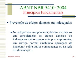 Instalações elétricas 50
 Prevenção de efeitos danosos ou indesejados
 Na seleção dos componentes, devem ser levados
em consideração os efeitos danosos ou
indesejados que o componente possa apresentar,
em serviço normal (incluindo operações de
manobra), sobre outros componentes ou na rede
de alimentação.
ABNT NBR 5410: 2004
Princípios fundamentais
 