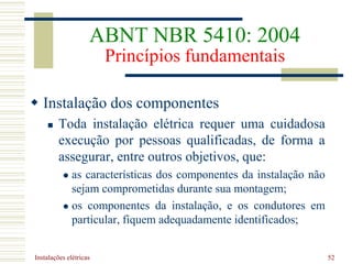 Instalações elétricas 52
 Instalação dos componentes
 Toda instalação elétrica requer uma cuidadosa
execução por pessoas qualificadas, de forma a
assegurar, entre outros objetivos, que:
 as características dos componentes da instalação não
sejam comprometidas durante sua montagem;
 os componentes da instalação, e os condutores em
particular, fiquem adequadamente identificados;
ABNT NBR 5410: 2004
Princípios fundamentais
 