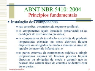 Instalações elétricas 53
 Instalação dos componentes
 nas conexões, o contato seja seguro e confiável;
 os componentes sejam instalados preservando-se as
condições de resfriamento previstas;
 os componentes da instalação suscetíveis de produzir
temperaturas elevadas ou arcos elétricos fiquem
dispostos ou abrigados de modo a eliminar o risco de
ignição de materiais inflamáveis; e
 as partes externas de componentes sujeitas a atingir
temperaturas capazes de lesionar pessoas fiquem
dispostas ou abrigadas de modo a garantir que as
pessoas não corram risco de contatos acidentais com
essas partes.
ABNT NBR 5410: 2004
Princípios fundamentais
 