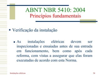 Instalações elétricas 54
 Verificação da instalação
 As instalações elétricas devem ser
inspecionadas e ensaiadas antes de sua entrada
em funcionamento, bem como após cada
reforma, com vistas a assegurar que elas foram
executadas de acordo com esta Norma.
ABNT NBR 5410: 2004
Princípios fundamentais
 