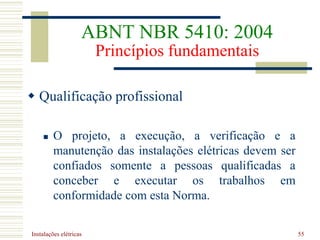 Instalações elétricas 55
 Qualificação profissional
 O projeto, a execução, a verificação e a
manutenção das instalações elétricas devem ser
confiados somente a pessoas qualificadas a
conceber e executar os trabalhos em
conformidade com esta Norma.
ABNT NBR 5410: 2004
Princípios fundamentais
 