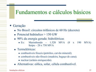 Instalações elétricas 57
 Geração
 No Brasil: circuitos trifásicos de 60 Hz (decreto)
 Potencial hidráulico > 150 GW
 90% da energia gerada: hidrelétricas
 Ex: Marimbondo – 1.520 MVA (8 x 190 MVA)
Itaipu – 20 x 750 MVA
 Termelétricas:
 combustíveis fósseis (petróleo, carvão mineral);
 combustíveis não-fósseis (madeira, bagaço de cana);
 nuclear (urânio enriquecido).
 Alternativas: eólica, solar, célula combustível.
Fundamentos e cálculos básicos
 