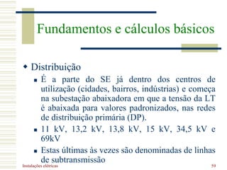 Instalações elétricas 59
 Distribuição
 É a parte do SE já dentro dos centros de
utilização (cidades, bairros, indústrias) e começa
na subestação abaixadora em que a tensão da LT
é abaixada para valores padronizados, nas redes
de distribuição primária (DP).
 11 kV, 13,2 kV, 13,8 kV, 15 kV, 34,5 kV e
69kV
 Estas últimas às vezes são denominadas de linhas
de subtransmissão
Fundamentos e cálculos básicos
 