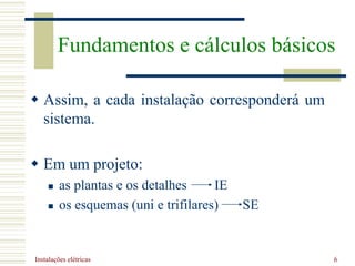 Instalações elétricas 6
 Assim, a cada instalação corresponderá um
sistema.
 Em um projeto:
 as plantas e os detalhes IE
 os esquemas (uni e trifilares) SE
Fundamentos e cálculos básicos
 
