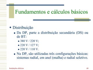 Instalações elétricas 60
 Distribuição
 Da DP, parte a distribuição secundária (DS) ou
de BT:
 380 V / 220 V;
 220 V / 127 V;
 220 V / 110 V.
 Na DP, são utilizadas três configurações básicas:
sistemas radial, em anel (malha) e radial seletivo.
Fundamentos e cálculos básicos
 