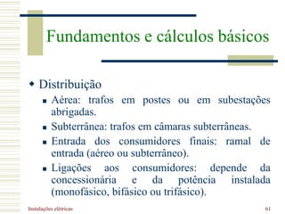 Instalações elétricas 61
 Distribuição
 Aérea: trafos em postes ou em subestações
abrigadas.
 Subterrânea: trafos em câmaras subterrâneas.
 Entrada dos consumidores finais: ramal de
entrada (aéreo ou subterrâneo).
 Ligações aos consumidores: depende da
concessionária e da potência instalada
(monofásico, bifásico ou trifásico).
Fundamentos e cálculos básicos
 
