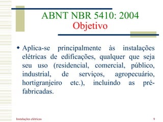 Instalações elétricas 9
ABNT NBR 5410: 2004
Objetivo
 Aplica-se principalmente às instalações
elétricas de edificações, qualquer que seja
seu uso (residencial, comercial, público,
industrial, de serviços, agropecuário,
hortigranjeiro etc.), incluindo as pré-
fabricadas.
 