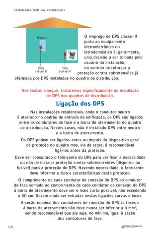 130
Instalações Elétricas Residenciais
Nos textos a seguir, trataremos especificamente da instalação
de DPS nos quadros de distribuição.
Ligação dos DPS
Nas instalações residenciais, onde o condutor neutro
é aterrado no padrão de entrada da edificação, os DPS são ligados
entre os condutores de fase e a barra de aterramento do quadro
de distribuição. Nestes casos, não é instalado DPS entre neutro
e a barra de aterramento.
Os DPS podem ser ligados antes ou depois do dispositivo geral
de proteção do quadro mas, via de regra, é recomendável
ligá-los antes da proteção.
Deve ser consultado o fabricante do DPS para verificar a necessidade
ou não de instalar proteção contra sobrecorrentes (disjuntor ou
fusível) para a proteção do DPS. Havendo necessidade, o fabricante
deve informar o tipo e características desta proteção.
O comprimento de cada condutor de conexão do DPS ao condutor
de fase somado ao comprimento de cada condutor de conexão do DPS
à barra de aterramento deve ser o mais curto possível, não excedendo
a 50 cm. Devem ainda ser evitadas nestas ligações curvas e laços.
A seção nominal dos condutores de conexão do DPS às fases e
à barra de aterramento não deve nunca ser inferior a 4 mm2
,
sendo recomendável que ela seja, no mínimo, igual à seção
dos condutores de fase.
O emprego de DPS classe III
junto ao equipamento
eletroeletrônico ou
letrodoméstico é, geralmente,
uma decisão a ser tomada pelo
usuário da instalação,
no sentido de reforçar a
proteção contra sobretensões já
oferecida por DPS instalados no quadro de distribuição.
1630 IER 14X21 ok 20.12.2006 17:58 Page 130
 
