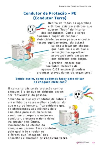 Instalações Elétricas Residenciais
61
O conceito básico da proteção contra
choques é o de que os elétrons devem
ser “desviados” da pessoa.
Sabendo-se que um condutor de cobre é
um milhão de vezes melhor condutor do
que o corpo humano, fica evidente que,
se oferecermos aos elétrons dois
caminhos para eles circularem,
sendo um o corpo e o outro um
condutor, a enorme maioria deles
irá circular pelo último,
minimizando os efeitos do
choque na pessoa. Esse condutor
pelo qual irão circular os
elétrons que “escapam” dos
aparelhos é chamado de condutor terra.
Condutor de Proteção - PE
(Condutor Terra)
Sendo assim, como podemos fazer para evitar
os choques elétricos ?
Dentro de todos os aparelhos
elétricos existem elétrons que
querem “fugir” do interior
dos condutores. Como o corpo
humano é capaz de conduzir
eletricidade, se uma pessoa encostar
nesses equipamentos, ela estará
sujeita a levar um choque,
que nada mais é do que a
sensação desagradável
provocada pela passagem
dos elétrons pelo corpo.
É preciso lembrar que
correntes elétricas de
apenas 0,05 ampère já podem
provocar graves danos ao organismo !
1630 IER 14X21 ok 20.12.2006 17:57 Page 61
 