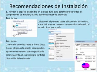 Recomendaciones de Instalación
1.- Revisar el espacio disponible en el disco duro para garantizar que todos los
componentes se instalen; esto lo podemos hacer de 2 formas:
1era forma
                                  Colocamos el puntero sobre el icono del disco duro,
                                  automáticamente presenta un recuadro indicando el
                                  espacio libre y ocupado.




2da forma
Damos clic derecho sobre el ícono Disco
Duro y elegimos la opción propiedades,
aparece una ventana con un grafico de
color magenta, el cual indica la cantidad
disponible del ordenador.
 