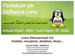 Linux CompartilhandoLinux CompartilhandoLinux CompartilhandoLinux Compartilhando
Inclusão Digital - SMED/POA
Prefeitura Municipal de Porto Alegre
Secretaria Municipal de Educação
Assessoria de Inclusão Digital
linuxcompartilhandosmedpoa@gmail.com
20162016
Linux Educacional 4.0:
Instalar, recuperar, atualizar, dicas...
 