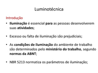 Luminotécnica
Introdução
• Iluminação é essencial para as pessoas desenvolverem
suas atividades;
• Excesso ou falta de iluminação são prejudiciais;
• As condições de iluminação do ambiente de trabalho
são determinados pelo ministério do trabalho, segundo
normas da ABNT;
• NBR 5213 normatiza os parâmetros de iluminação;
 
