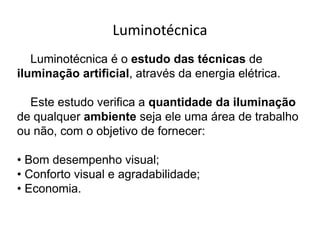 Luminotécnica
Luminotécnica é o estudo das técnicas de
iluminação artificial, através da energia elétrica.
Este estudo verifica a quantidade da iluminação
de qualquer ambiente seja ele uma área de trabalho
ou não, com o objetivo de fornecer:
• Bom desempenho visual;
• Conforto visual e agradabilidade;
• Economia.
 