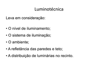Luminotécnica
Leva em consideração:
• O nível de iluminamento;
• O sistema de iluminação;
• O ambiente;
• A refletância das paredes e teto;
• A distribuição de luminárias no recinto.
 
