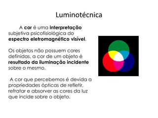 Luminotécnica
A cor é uma interpretação
subjetiva psicofisiológica do
espectro eletromagnético visível.
Os objetos não possuem cores
definidas, a cor de um objeto é
resultado da iluminação incidente
sobre o mesmo.
A cor que percebemos é devida a
propriedades ópticas de refletir,
refratar e absorver as cores da luz
que incide sobre o objeto.
 