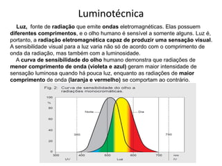 Luz, fonte de radiação que emite ondas eletromagnéticas. Elas possuem
diferentes comprimentos, e o olho humano é sensível a somente alguns. Luz é,
portanto, a radiação eletromagnética capaz de produzir uma sensação visual.
A sensibilidade visual para a luz varia não só de acordo com o comprimento de
onda da radiação, mas também com a luminosidade.
A curva de sensibilidade do olho humano demonstra que radiações de
menor comprimento de onda (violeta e azul) geram maior intensidade de
sensação luminosa quando há pouca luz, enquanto as radiações de maior
comprimento de onda (laranja e vermelho) se comportam ao contrário.
Luminotécnica
 