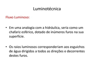Luminotécnica
Fluxo Luminoso:
• Em uma analogia com a hidráulica, seria como um
chafariz esférico, dotado de inúmeros furos na sua
superfície.
• Os raios luminosos corresponderiam aos esguichos
de água dirigidos a todos as direções e decorrentes
destes furos.
 