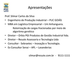 Apresentações
Prof. Silmar Carlos da Silva
• Engenheiro de Produção Industrial – PUC GOIÁS
• MBA em Logística Empresarial – Uni Anhanguera.
Roteirização de cargas fracionadas por meio de
algoritmo genético
• Diretor – Orbia PGI Produtos de Gestão Industrial ltda.
• Diretor – Resute Assessoria e Tecnologia Ltda
• Consultor - Sebraetec – Inovação e Tecnologia.
• Ex Consultor Senai – APL – Lavanderias
silmar@resute.com.br - 9111-1111
 