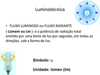 Luminotécnica
• FLUXO LUMINOSO ou FLUXO RADIANTE
( Lúmem ou Lm ): é a potência de radiação total
emitida por uma fonte de luz por segundo, em todas as
direções, sob a forma de luz.
Símbolo: j
Unidade: lúmen (lm)
 