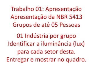 Trabalho 01: Apresentação
Apresentação da NBR 5413
Grupos de até 05 Pessoas
01 Indústria por grupo
Identificar a iluminância (lux)
para cada setor desta.
Entregar e mostrar no quadro.
 