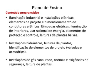 Plano de Ensino
Conteúdo programático
• Iluminação industrial e instalações elétricas:
elementos de projeto e dimensionamento de
condutores elétricos, lâmpadas elétricas, iluminação
de interiores, uso racional de energia, elementos de
proteção e controle, leituras de plantas baixas.
• Instalações hidráulicas, leituras de plantas,
identificação de elementos de projeto (válvulas e
acessórios).
• Instalações de gás canalizado, normas e exigências de
segurança, leitura de plantas.
 