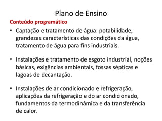 Plano de Ensino
Conteúdo programático
• Captação e tratamento de água: potabilidade,
grandezas características das condições da água,
tratamento de água para fins industriais.
• Instalações e tratamento de esgoto industrial, noções
básicas, exigências ambientais, fossas sépticas e
lagoas de decantação.
• Instalações de ar condicionado e refrigeração,
aplicações da refrigeração e do ar condicionado,
fundamentos da termodinâmica e da transferência
de calor.
 