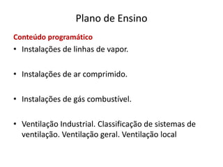 Plano de Ensino
Conteúdo programático
• Instalações de linhas de vapor.
• Instalações de ar comprimido.
• Instalações de gás combustível.
• Ventilação Industrial. Classificação de sistemas de
ventilação. Ventilação geral. Ventilação local
 