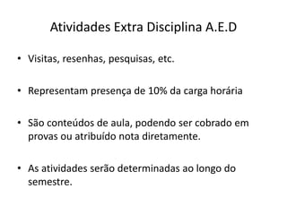 Atividades Extra Disciplina A.E.D
• Visitas, resenhas, pesquisas, etc.
• Representam presença de 10% da carga horária
• São conteúdos de aula, podendo ser cobrado em
provas ou atribuído nota diretamente.
• As atividades serão determinadas ao longo do
semestre.
 