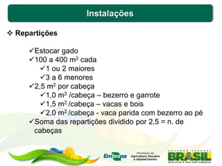 Instalações
 Repartições
Estocar gado
100 a 400 m2 cada
1 ou 2 maiores
3 a 6 menores
2,5 m2 por cabeça
1,0 m2 /cabeça – bezerro e garrote
1,5 m2 /cabeça – vacas e bois
2,0 m2 /cabeça - vaca parida com bezerro ao pé
Soma das repartições dividido por 2,5 = n. de
cabeças
 