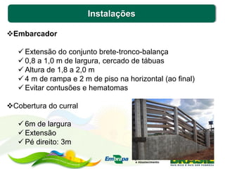 Instalações
Embarcador
 Extensão do conjunto brete-tronco-balança
 0,8 a 1,0 m de largura, cercado de tábuas
 Altura de 1,8 a 2,0 m
 4 m de rampa e 2 m de piso na horizontal (ao final)
 Evitar contusões e hematomas
Cobertura do curral
 6m de largura
 Extensão
 Pé direito: 3m
 