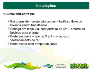 Instalações
Curral anti-estresse
 Estruturas de manejo são curvas – facilita o fluxo de
bovinos sendo trabalhados
 Seringa em meia-lua, com porteira de 4m – emurra os
bovinos para o brete
 Brete em curva – raio de 3 a 5 m – reduz o
“deslocamento de ré”
 Embarcador com rampa em curva
 