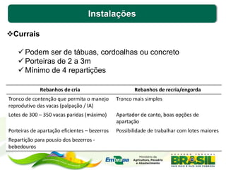 Instalações
Currais
 Podem ser de tábuas, cordoalhas ou concreto
 Porteiras de 2 a 3m
 Mínimo de 4 repartições
Rebanhos de cria Rebanhos de recria/engorda
Tronco de contenção que permita o manejo
reprodutivo das vacas (palpação / IA)
Tronco mais simples
Lotes de 300 – 350 vacas paridas (máximo) Apartador de canto, boas opções de
apartação
Porteiras de apartação eficientes – bezerros Possibilidade de trabalhar com lotes maiores
Repartição para pousio dos bezerros -
bebedouros
 