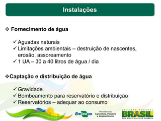 Instalações
 Fornecimento de água
 Aguadas naturais
 Limitações ambientais – destruição de nascentes,
erosão, assoreamento
 1 UA – 30 a 40 litros de água / dia
Captação e distribuição de água
 Gravidade
 Bombeamento para reservatório e distribuição
 Reservatórios – adequar ao consumo
 