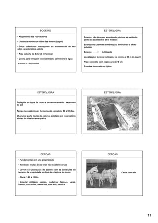 BODEIRO                                                  ESTERQUEIRA

• Alojamento dos reprodutores                                 Esterco: não deve ser amontoado próximo ao estábulo:
                                                              perda da qualidade e atrai moscas
• Distância mínima de 500m das fêmeas (capril)
                                                              Esterqueira: permite fermentação, diminuindo o efeito
• Evitar coberturas indesejáveis ou transmissão de seu        poluidor
odor característico ao leite
                                                              Esterco           fertilizante
• Área coberta de 3,0 a 5,0 m2/animal
                                                              Localização: terreno inclinado, no mínimo a 50 m do capril
• Cocho para forragem e concentrado, sal mineral e água
                                                              Piso: concreto com espessura de 10 cm
 Solário: 12 m2/animal
                                                              Paredes: concreto ou tijolos




                    ESTERQUEIRA                                                   ESTERQUEIRA



Protegida da água da chuva e do ressecamento excessivo
do sol

Tempo necessário para fermentação completa: 60 a 90 dias

Chorume: parte líquida do esterco, coletado em reservatório
abaixo do nível da esterqueira




                         CERCAS                                                       CERCAS

 • Fundamentais em uma propriedade

 • Nordeste: muitas áreas onde não existem cercas

 • Devem ser planejadas de acordo com as condições do
 terreno, da propriedade, do tipo de criação e do custo                                             Cerca com tela

 • Atura: 1,20 a 1,80m

 • Material utilizado: pedras, madeiras (lascas), varas,
 bambu, cerca viva, arame liso, com tela, elétrica




                                                                                                                           11
 