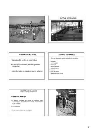 CURRAL DE MANEJO




               CURRAL DE MANEJO                                          CURRAL DE MANEJO

                                                           Deve ser planejado para a realização de atividades:
• Localização: centro da propriedade
                                                           pesagem
                                                           vermifugação
• Evitar que o rebanho percorra grandes                    vacinação
  distâncias                                               banho sarnicida
                                                           casqueamento
                                                           tosquia
• Atender todos os trabalhos com o rebanho                 corte de cauda
                                                           apartação entre outras




                  CURRAL DE MANEJO


CURRAL DE MANEJO

• A área é calculada em função da categoria mais
  numerosa que irá se trabalhar no curral, provavelmente
  a das matrizes.

• 1,0 m2/animal

• Piso: cimento rústico ou chão batido




                                                                                                                 3
 