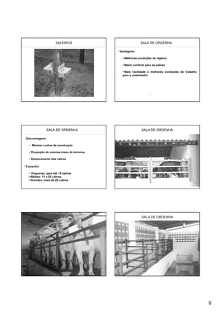 SALEIROS                                SALA DE ORDENHA

                                             • Vantagens:


                                                • Melhores condições de higiene

                                                • Maior conforto para as cabras

                                                • Mais facilidade e melhores condições de trabalho
                                                para o ordenhador




               SALA DE ORDENHA                               SALA DE ORDENHA

• Desvantagens:


   • Maiores custos de construção

   • Ocupação de maiores áreas de terrenos

   • Deslocamento das cabras

• Tamanho:


  • Pequenas: para até 10 cabras
  • Médias: 11 a 25 cabras
  • Grandes: mais de 25 cabras




                                                             SALA DE ORDENHA




                                                                                                     9
 