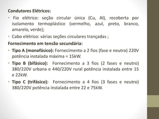 Condutores Elétricos: 
• Fio elétrico: seção circular única (Cu, Al), recoberta por 
isolamento termoplástico (vermelho, azul, preto, branco, 
amarelo, verde); 
• Cabo elétrico: várias seções circulares trançadas ; 
Fornecimento em tensão secundária: 
• Tipo A (monofásico): Fornecimento a 2 fios (fase e neutro) 220V 
potência instalada máxima = 15kW. 
• Tipo B (bifásico): Fornecimento a 3 fios (2 fases e neutro) 
380/220V urbana e 440/220V rural potência instalada entre 15 
e 22kW. 
• Tipo C (trifásico): Fornecimento a 4 fios (3 fases e neutro) 
380/220V potência instalada entre 22 e 75kW. 
 