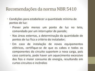 Recomendações da norma NBR 5410 
• Condições para estabelecer a quantidade mínima de 
pontos de luz: 
• Prever pelo menos um ponto de luz no teto, 
comandado por um interruptor de parede; 
• Nas áreas externas, a determinação da quantidade de 
pontos de luz fica a critério do instalador; 
• Em caso de instalação de novos equipamentos 
elétricos, certifique-se de que os cabos e todos os 
componentes do circuito suportem a nova carga, pois 
caso contrario, pode haver um aquecimento excessivo 
dos fios e maior consumo de energia, resultando em 
curtos circuitos e incêndios 
 