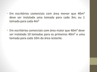 • Em escritórios comerciais com área menor que 40m² 
deve ser instalada uma tomada para cada 3m; ou 1 
tomada para cada 4m² 
• Em escritórios comerciais com área maior que 40m² deve 
ser instalado 10 tomadas para os primeiros 40m² e uma 
tomada para cada 10m da área restante. 
 